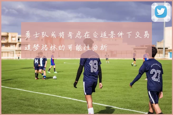 勇士队或将考虑在合适条件下交易追梦格林的可能性分析