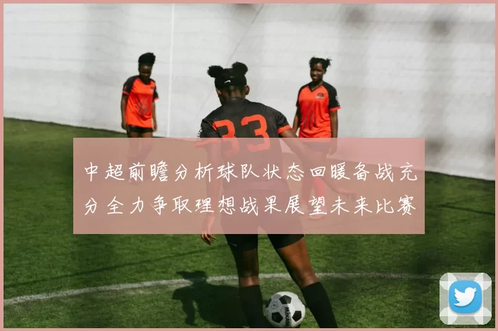 中超前瞻分析球队状态回暖备战充分全力争取理想战果展望未来比赛挑战