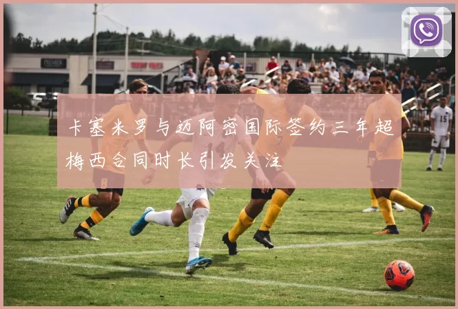 卡塞米罗与迈阿密国际签约三年超梅西合同时长引发关注