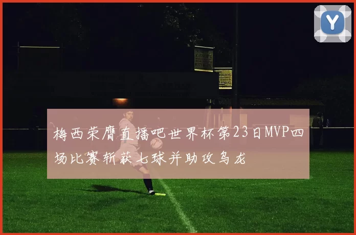 梅西荣膺直播吧世界杯第23日MVP四场比赛斩获七球并助攻乌龙