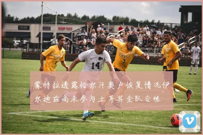蒙特拉透露恰尔汗奥卢恢复情况伊尔迪兹尚未参与土耳其全队合练