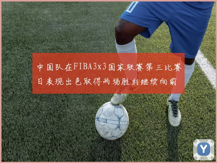 中国队在FIBA3x3国家联赛第三比赛日表现出色取得两场胜利继续向前迈进