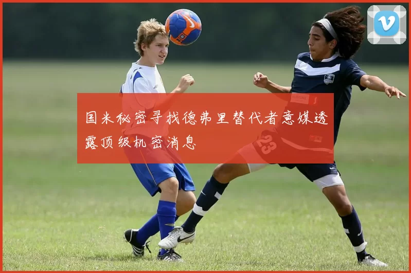 国米秘密寻找德弗里替代者意媒透露顶级机密消息